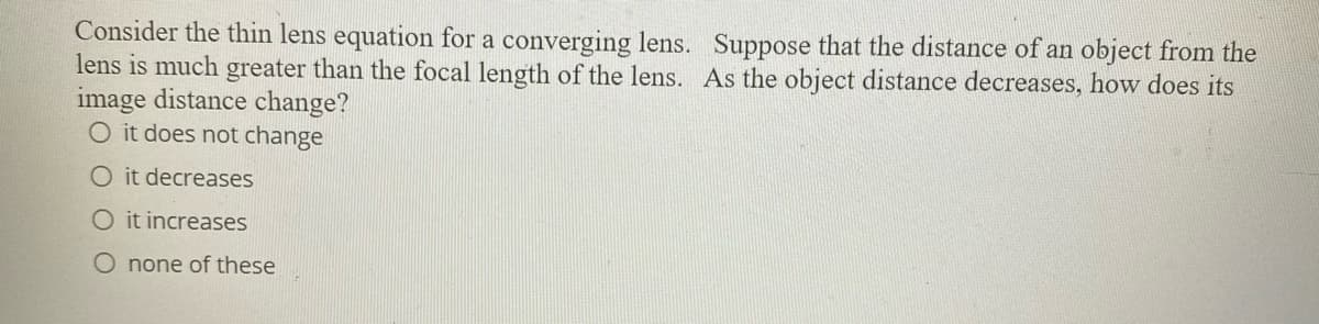 Consider the thin lens equation for a converging lens. Suppose that the distance of an object from the
lens is much greater than the focal length of the lens. As the object distance decreases, how does its
image distance change?
O it does not change
O it decreases
O it increases
O none of these
