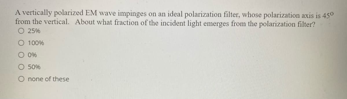 A vertically polarized EM wave impinges on an ideal polarization filter, whose polarization axis is 45°
from the vertical. About what fraction of the incident light emerges from the polarization filter?
O 25%
O 100%
O 0%
50%
O none of these
