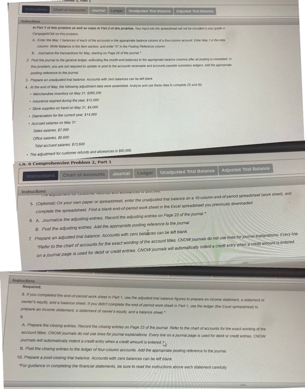 2, Part
Instructions
Chart of Accounts
Journal
Ledger
Unadjusted Trial Balance
Adjusted Trial Balance
Instructions
in Part 1 of this problem as well as steps in Part 2 of this problem. Your input into the spreadsheet will not be included in your grade in
CengageNOW on this problem.
A. Enter the May 1 balances of each of the accounts in the appropriate balance column of a four-column account. Enter May 1 in the date
column. Write Balance in the item section, and enter "X" in the Posting Reference column.
B. Journalize the transactions for May, starting on Page 20 of the journal.
2. Post the journal to the general ledger, extending the month-end balances to the appropriate balance columns after all posting is completed In
this problem, you are not required to update or post to the accounts receivable and accounts payable subsidiary ledgers. Add the appropriate
posting reference to the journal.
3. Prepare an unadjusted trial balance. Accounts with zero balances can be left blank
4. At the end of May, the following adjustment data were assembled. Analyze and use these data to complete (5) and (6)
• Merchandise inventory on May 31, $585,200
• Insurance expired during the year, $12,000
• Store supplies on hand on May 31, $4,000
• Depreciation for the current year, $14,000
· Accrued salaries on May 31:
Sales salaries, $7,000
Office salaries, $6,600
Total accrued salaries: $13,600
• The adjustment for customer refunds and allowances is $60,000.
Ln. 6 Comprehensive Problem 2, Part 1
Adjusted Trial Balance
Ledger
Unadjusted Trial Balance
Chart of Accounts
Journal
Instructions
Instructions
me aujuSunent or castomer Teiunu arnu anowarices o VOu,000.
5. (Optional) On your own paper or spreadsheet, enter the unadjusted trial balance on a 10-column end-of-period spreadsheet (work sheet), and
complete the spreadsheet. Find a blank end-of-period work sheet in the Excel spreadsheet you previously downloaded.
6. A. Journalize the adjusting entries. Record the adjusting entries on Page 22 of the journal.*
B. Post the adjusting entries. Add the appropriate posting reference to the journal.
7. Prepare an adjusted trial balance. Accounts with zero balances can be left blank.
*Refer to the chart of accounts for the exact wording of the account titles. CNOW journals do not use lines for journal explanations.. Every line
on a journal page is used for debit or credit entries. CNOW journals will automatically indent a credit entry when a credit amount is entered.
Instructions
Required:
8. If you completed the end-of-period work sheet in Part 1, use the adjusted trial balance figures to prepare an income statement, a statement of
owner's equity, and a balance sheet. If you didn't complete the end-of-period work sheet in Part 1, use the ledger (the Excel spreadsheet) to
prepare an income statement, a statement of owner's equity, and a balance sheet"
9.
A. Prepare the closing entries. Record the closing entrie
on Page 23 of the journal. Refer to the chart of accounts for the exact wording of the
account titles. CNOW jourmals do not use lines for journal explanations. Every line on a journal page is used for debit or credit entries. CNOW
journals will automatically indent a credit entry when a credit amount is entered.
B. Post the closing entries to the ledger of four-column accounts. Add the appropriate posting reference to the journal.
10. Prepare a post-closing trial balance. Accounts with zero balances can be left blank.
"For guidance in completing the financial statements, be sure to read the instructions above each statement carefully
