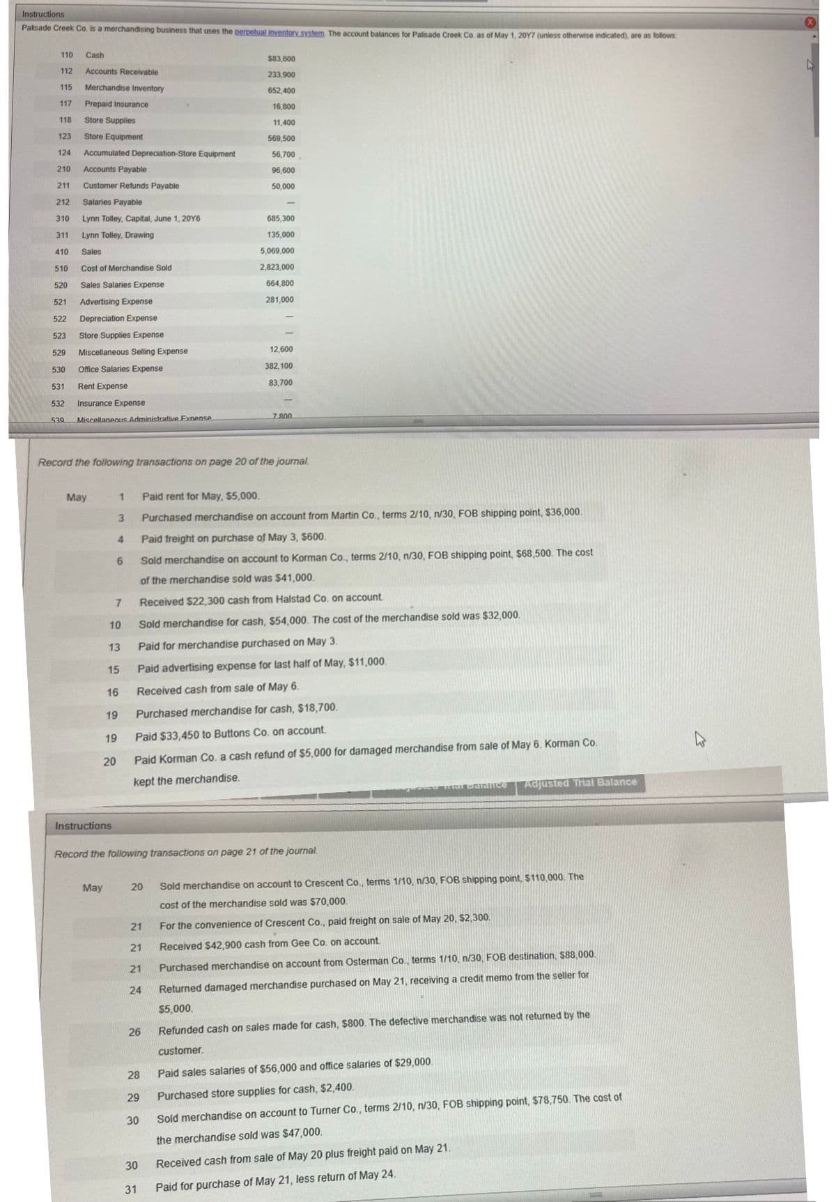 Instructions
Palisade Creek Co. is a merchandising business that uses the perpetual inventory system. The account balances for Palisade Creek Co as of May 1, 20Y7 (unless otherwise indicated), are as follows:
110
Cash
$83,600
112
Accounts Receivable
233,900
115
Merchandise Inventory
652,400
117
Prepaid Insurance
16,800
118
Store Supplies
11,400
123
Store Equipment
569,500
124
Accumulated Depreciation-Store Equipment
56,700
210
Accounts Payable
96,600
211
Customer Refunds Payable
50,000
212
Salaries Payable
310
Lynn Tolley, Capital, June 1, 20Y6
685,300
311
Lynn Tolley, Drawing
135,000
410
Sales
5,069,000
510
Cost of Merchandise Sold
2,823,000
520
Sales Salaries Expense
664,800
521
Advertising Expense
281,000
522
Depreciation Expense
523
Store Supplies Expense
529
Miscellaneous Selling Expense
12,600
530
Office Salaries Expense
382,100
83,700
531
Rent Expense
532
Insurance Expense
7 800
539
Miscellaneous Administrative Exnense
Record the following transactions on page 20 of the journal.
May
Paid rent for May, $5,000.
Purchased merchandise on account from Martin Co., terms 2/10, n/30, FOB shipping point, $36,000.
4.
Paid freight on purchase of May 3, $600.
Sold merchandise on account to Korman Co., terms 2/10, n/30, FOB shipping point, $68,500. The cost
of the merchandise sold was $41,000.
7.
Received $22,300 cash from Halstad Co. on account
10
Sold merchandise for cash, S54,000. The cost of the merchandise sold was $32,000.
13
Paid for merchandise purchased on May 3.
15
Paid advertising expense for last half of May, $11,000.
16
Received cash from sale of May 6.
19
Purchased merchandise for cash, $18,700.
19
Paid $33,450 to Buttons Co. on account.
20
Paid Korman Co. a cash refund of $5,000 for damaged merchandise from sale of May 6. Korman Co.
kept the merchandise.
Adjusted Trial Balance
Instructions
Record the following transactions on page 21 of the journal.
20
Sold merchandise on account to Crescent Co., terms 1/10, n/30, FÖB shipping point, $110.000. The
May
cost of the merchandise sold was $70,000.
21
For the convenience of Crescent Co., paid freight on sale of May 20, $2,300.
21
Received $42,900 cash from Gee Co. on account
21
Purchased merchandise on account from Osterman Co., terms 1/10, n/30, FOB destination, $88.000.
24
Returned damaged merchandise purchased on May 21, receiving a credit memo from the seller for
$5,000.
26
Refunded cash on sales made for cash, $800. The defective merchandise was not returned by the
customer.
28
Paid sales salaries of $56,000 and office salaries of $29,000.
29
Purchased store supplies for cash, $2,400.
30
Sold merchandise on account to Turner Co., terms 2/10, n/30, FOB shipping point, $78,750. The cost of
the merchandise sold was $47,000.
30
Received cash from sale of May 20 plus freight paid on May 21.
31
Paid for purchase of May 21, less return of May 24.
