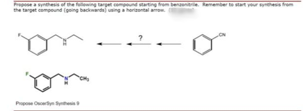 Propose a synthesis of the following target compound starting from benzonitrile. Remember to start your synthesis from
the target compound (going backwards) using a horizontal arrow.
CN
Propose OscerSyn Synthesis 9
