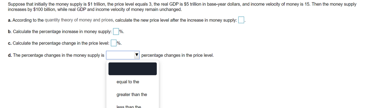 Suppose that initially the money supply is $1 trillion, the price level equals 3, the real GDP is $5 trillion in base-year dollars, and income velocity of money is 15. Then the money supply
increases by $100 billion, while real GDP and income velocity of money remain unchanged.
a. According to the quantity theory of money and prices, calculate the new price level after the increase in money supply:.
b. Calculate the percentage increase in money supply: %.
c. Calculate the percentage change in the price level: %.
d. The percentage changes in the money supply is
percentage changes in the price level.
equal to the
greater than the
less than the
