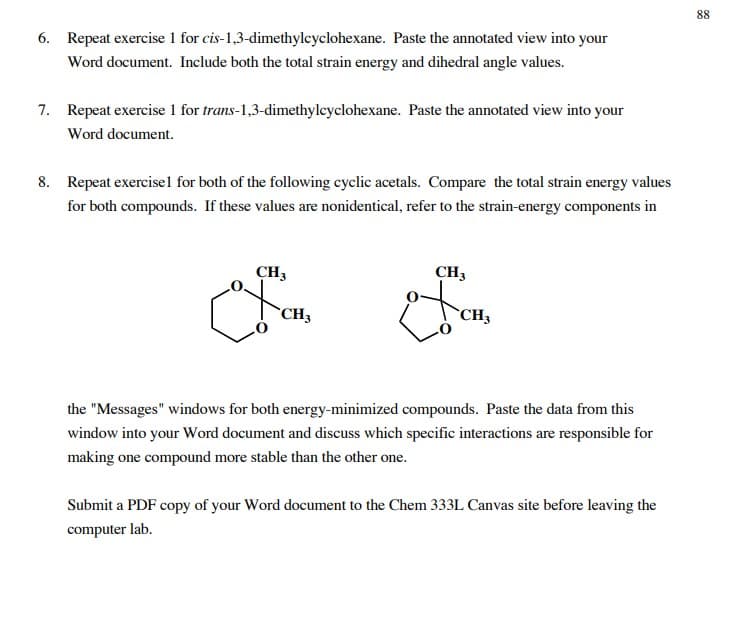 88
6. Repeat exercise 1 for cis-1,3-dimethylcyclohexane. Paste the annotated view into your
Word document. Include both the total strain energy and dihedral angle values.
7. Repeat exercise 1 for trans-1,3-dimethylcyclohexane. Paste the annotated view into your
Word document.
8. Repeat exercisel for both of the following cyclic acetals. Compare the total strain energy values
for both compounds. If these values are nonidentical, refer to the strain-energy components in
CH3
CH3
CH3
CH3
the "Messages" windows for both energy-minimized compounds. Paste the data from this
window into your Word document and discuss which specific interactions are responsible for
making one compound more stable than the other one.
Submit a PDF copy of your Word document to the Chem 333L Canvas site before leaving the
computer lab.
