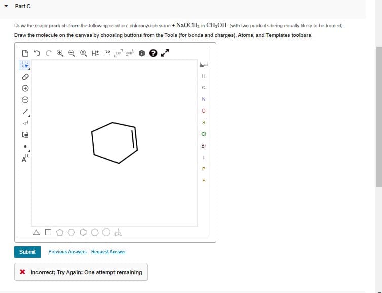 Part C
Draw the major products from the following reaction: chlorocyclohexane + NaOCH3 in CH,OH. (with two products being equally likely to be formed).
Draw the molecule on the canvas by choosing buttons from the Tools (for bonds and charges), Atoms, and Templates toolbars.
H: gont.
H
CI
Br
(1]
Al
F
A O
Submit
Previous Answers Request Answer
X Incorrect; Try Again; One attempt remaining
