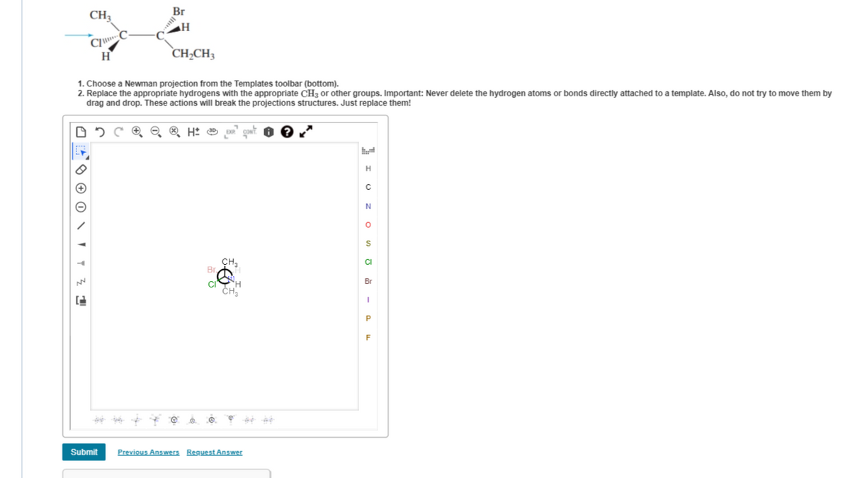 Br
CH3
H
CH,CH3
1. Choose a Newman projection from the Templates toolbar (bottom).
2. Replace the appropriate hydrogens with the appropriate CH3 or other groups. Important: Never delete the hydrogen atoms or bonds directly attached to a template. Also, do not try to move them by
drag and drop. These actions will break the projections structures. Just replace them!
H
CH3
Br
Br
CHa
F
Submit
Previous Answers Reguest Answer
