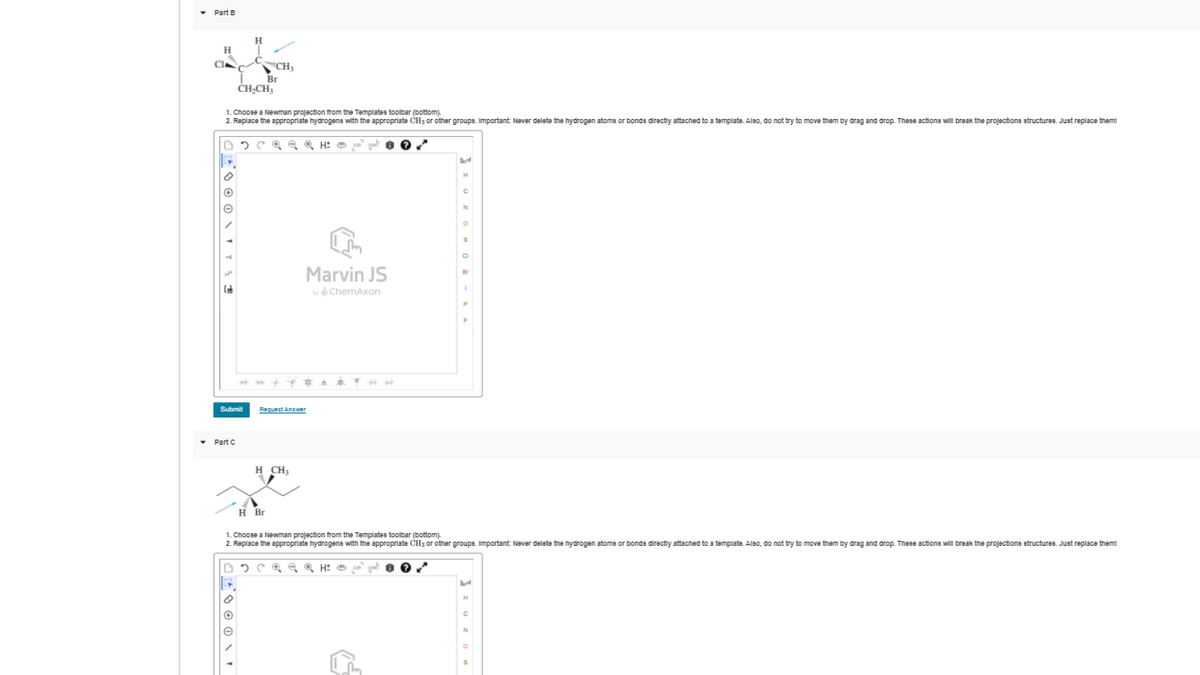 Part B
H
CI
"CH,
Br
CH-CH,
1. Choose a Newman projection from the Templates toolbar (bottom).
2. Replace the appropriate hydrogene with the appropriate CH3 or other groupe. Important: Never delete the hydrogen atome or bonds directiy attached to a template. Also, do not try to move them by drag and drop. These actione will break the projections structures. Just replace them!
Marvin JS
Br
by ở ChemAxon
Submit
Request Answer
• Part C
H CH;
H Br
1. Choose a Newman projection from the Templates toolbar (bottom).
2. Replace the appropriate hydrogene with the approprlate CH3 or other groupe. Important Never delete the hydrogen atome or bonds directiy attached to a template. Aleo, do not try to move them by drag and drop. These actione will break the projections etructure. Juet replace them!
