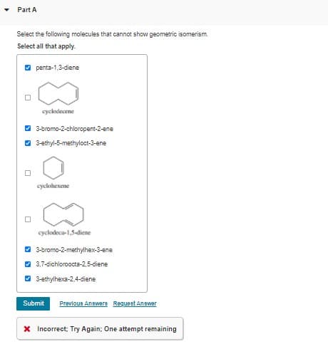 Part A
Select the following molecules that cannot show geometric isomerism.
Select all that apply.
O penta-1,3-diene
cyclodecene
3-bromo-2-chloropent-2-ene
O 3-ethyl-5-methyloct-3-ene
cyckohexene
cyclodeca-1,5-diene
3-bromo-2-methylhex-3-ene
3.7-dichloroocta-2,5-diene
3-ethylhexa-2.4-diene
Submit
Prevlous Answers Requeet Answer
X Incorrect; Try Again; One attempt remaining
