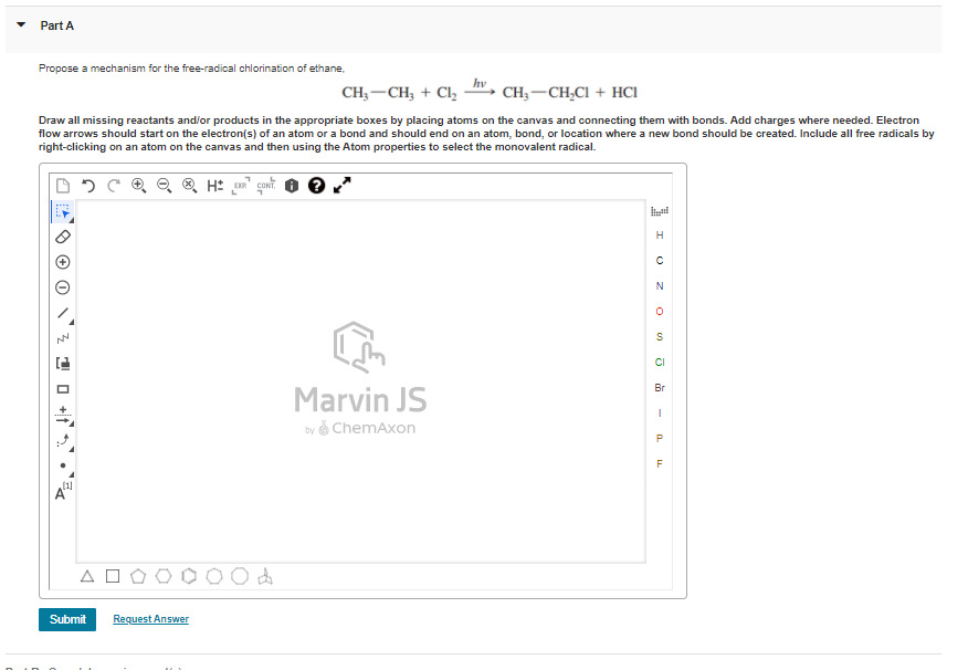 Part A
Propose a mechanism for the free-radical chlorination of ethane.
hv
CH; -CH, + Cl,
CH; -CH,CI + HCI
Draw all missing reactants and/or products in the appropriate boxes by placing atoms on the canvas and connecting them with bonds. Add charges where needed. Electron
flow arrows should start on the electron(s) of an atom or a bond and should end on an atom, bond, or location where a new bond should be created. Include all free radicals by
right-clicking on an atom on the canvas and then using the Atom properties to select the monovalent radical.
H
CI
Br
Marvin JS
by ChemAxon
Submit
Request Answer
1 0 +f .
