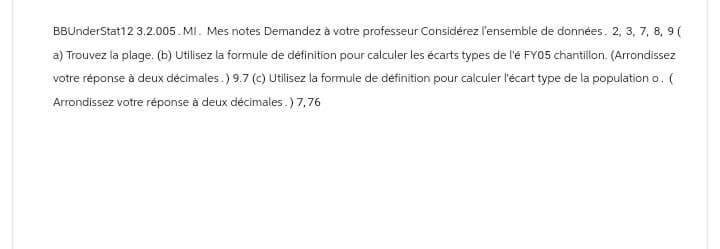 BBUnderStat12 3.2.005. MI. Mes notes Demandez à votre professeur Considérez l'ensemble de données. 2, 3, 7, 8, 9 (
a) Trouvez la plage. (b) Utilisez la formule de définition pour calculer les écarts types de l'é FY05 chantillon. (Arrondissez
votre réponse à deux décimales.) 9.7 (c) Utilisez la formule de définition pour calculer l'écart type de la population o. (
Arrondissez votre réponse à deux décimales.) 7,76