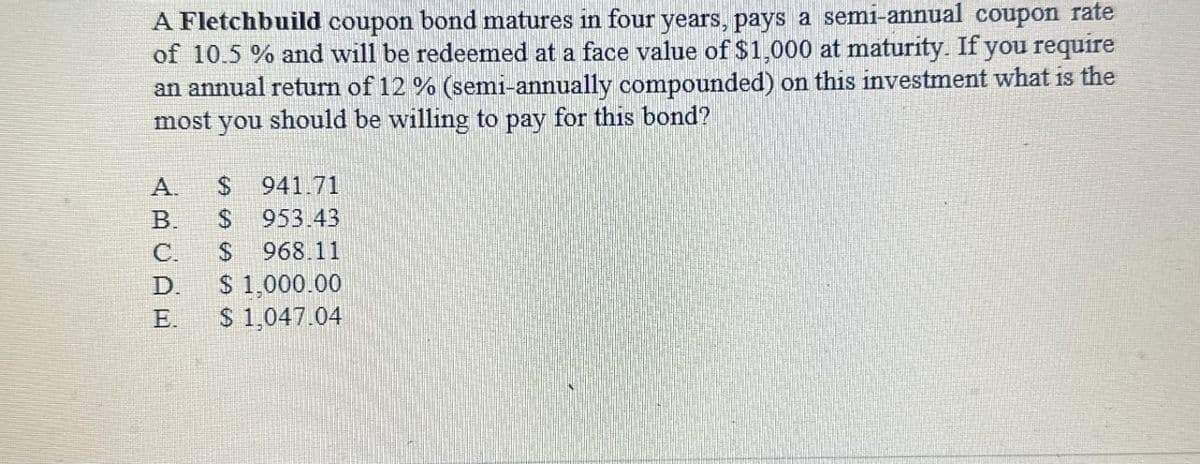 A Fletchbuild coupon bond matures in four years, pays a semi-annual coupon rate
of 10.5 % and will be redeemed at a face value of $1,000 at maturity. If you require
an annual return of 12 % (semi-annually compounded) on this investment what is the
most you should be willing to pay for this bond?
A. $ 941.71
SSS
B. $
ABCDE
953.43
$ 968.11
C.
D.
$ 1,000.00
E.
$ 1,047.04