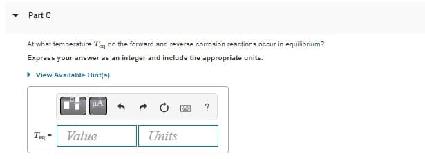 Part C
At what temperature Teq do the forward and reverse corrosion reactions occur in equilibrium?
Express your answer as an integer and include the appropriate units.
▸ View Available Hint(s)
Toq
Value
Units
[y] ?