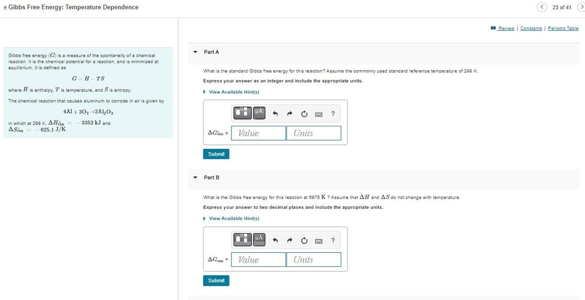 + Gibbs Free Energy: Temperature Dependence
Gibbs free energy (G) is a measure of the spontaneity of a chemical
reaction. It is the chemical potential for a reaction, and is minimized at
equilibrium. It is defined as
G=H TS
where H is enthalpy, T is temperature, and S is entropy.
The chemical reaction that causes aluminum to corrode in air is given by
4A1
30₂ 2Al₂O3
3352 kJ and
in which at 298 K, AH
ASixn
625.1 J/K.
Part A
What is the standard Gibbs free energy for this reaction? Assume the commonly used standard reference temperature of 298 K.
Express your answer as an integer and include the appropriate units.
▸ View Available Hint(s)
AG
Submit
Part B
Value
Submit
μÀ
AGrxn= Value
←
What is the Gibbs free energy for this reaction 5975 K ? Assume that AH and AS do not change with temperature.
Express your answer to two decimal places and include the appropriate units.
▶ View Available Hint(s)
Units
6 →
?
Units
?
23 of 41
(>
Review | Constants | Periodic Table