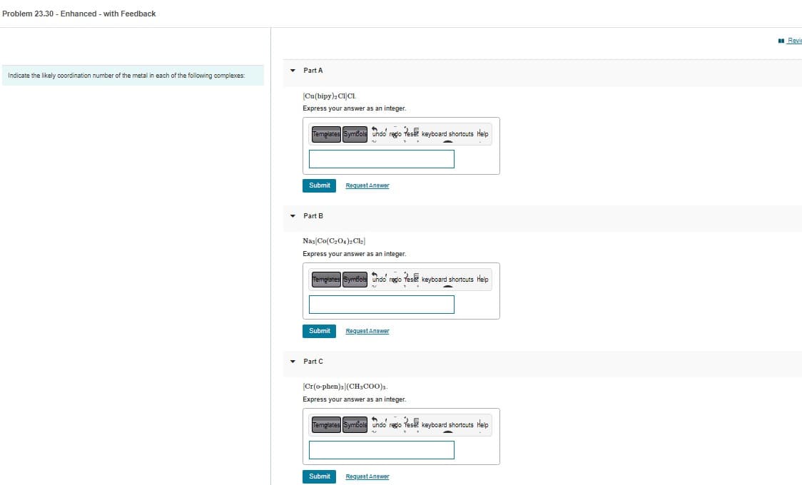 Problem 23.30 - Enhanced - with Feedback
Indicate the likely coordination number of the metal in each of the following complexes:
▾ Part A
[Cu(bipy)2 CICL.
Express your answer as an integer.
Templates Symbols undo' rego eser keyboard shortcuts Help
Submit
▾ Part B
Nas[Co(C₂O4)2Cl₂]
Express your answer as an integer.
Templates Symbol
Submit
Request Answer
▾ Part C
undo' regio Teset keyboard shortcuts Help
Submit
Request Answer
[Cr(o-phen)](CH₂COO).
Express your answer as an integer.
Templates Symbols undo regio Teset keyboard shortcuts Help
Request Answer
Revi