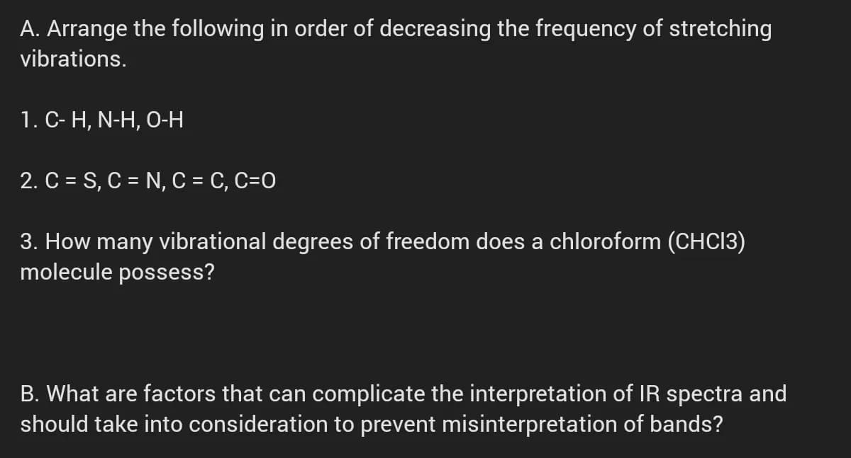 A. Arrange the following in order of decreasing the frequency of stretching
vibrations.
1. C- H, N-H, O-H
2. C = S, C = N, C = C, C=O
3. How many vibrational degrees of freedom does a chloroform (CHCI3)
molecule possess?
B. What are factors that can complicate the interpretation of IR spectra and
should take into consideration to prevent misinterpretation of bands?
