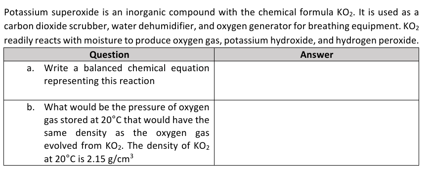 Potassium superoxide is an inorganic compound with the chemical formula KO2. It is used as a
carbon dioxide scrubber, water dehumidifier, and oxygen generator for breathing equipment. KO2
readily reacts with moisture to produce oxygen gas, potassium hydroxide, and hydrogen peroxide.
Question
Answer
a. Write a balanced chemical equation
representing this reaction
b. What would be the pressure of oxygen
gas stored at 20°C that would have the
same density as the oxygen gas
evolved from KO2. The density of KO2
at 20°C is 2.15 g/cm3
