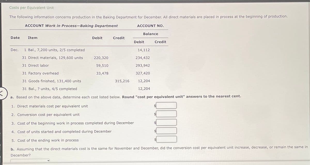 Costs per Equivalent Unit
The following information concerns production in the Baking Department for December. All direct materials are placed in process at the beginning of production.
ACCOUNT Work in Process-Baking Department
Date
Item
Dec. 1 Bal., 7,200 units, 2/5 completed
31 Direct materials, 129,600 units
31 Direct labor
Debit
Credit
220,320
59,510
33,478
ACCOUNT NO.
315,216
Balance
Debit
14,112
234,432
293,942
31 Factory overhead
327,420
31 Goods finished, 131,400 units
12,204
31 Bal., ? units, 4/5 completed
12,204
X
a. Based on the above data, determine each cost listed below. Round "cost per equivalent unit" answers to the nearest cent.
Credit
1. Direct materials cost per equivalent unit
2. Conversion cost per equivalent unit
3. Cost of the beginning work in process completed during December
4. Cost of units started and completed during December
5. Cost of the ending work in process
b. Assuming that the direct materials cost is the same for November and December, did the conversion cost per equivalent unit increase, decrease, or remain the same in
December?