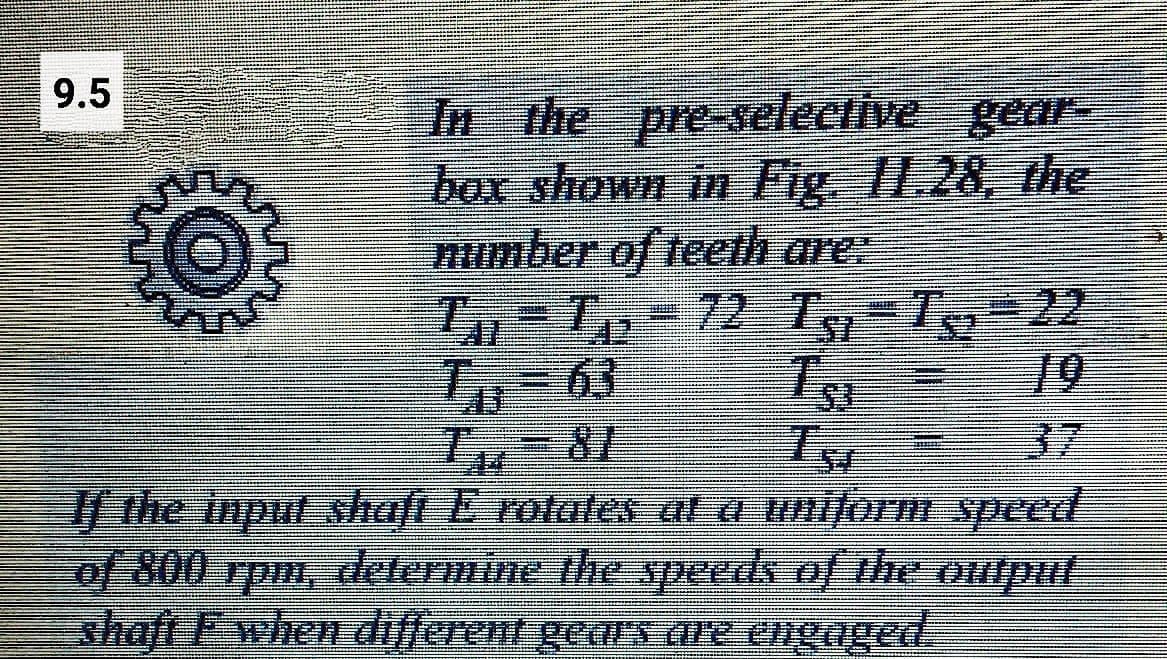 9.5
In the pre-selective geaE
box shown in Fig I1.28, the
mumber of teeth are:
T Tp-72
63
37
| the input shaft E rotates al a uniform speed
of 800
shaft Fwhen different geaUS Gre engaged.
zdetermine thespeeds of thee Oiiput
Tud
