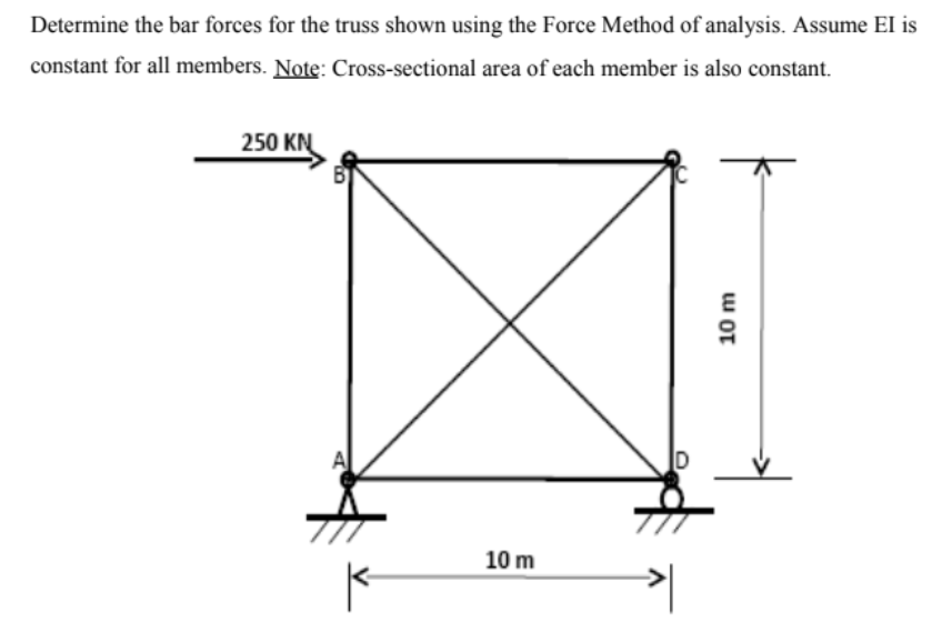 Determine the bar forces for the truss shown using the Force Method of analysis. Assume El is
constant for all members. Note: Cross-sectional area of each member is also constant.
250 KN
10 m
10 m
