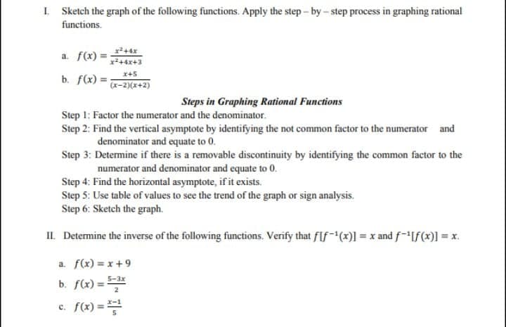 I. Sketch the graph of the following functions. Apply the step - by - step process in graphing rational
functions.
a. f(x) =
x+4x+3
b. f(x) =;
x+5
(x-2)(x+2)
Steps in Graphing Rational Functions
Step 1: Factor the numerator and the denominator.
Step 2: Find the vertical asymptote by identifying the not common factor to the numerator and
denominator and equate to 0.
Step 3: Determine if there is a removable discontinuity by identifying the common factor to the
numerator and denominator and equate to 0.
Step 4: Find the horizontal asymptote, if it exists.
Step 5: Use table of values to see the trend of the graph or sign analysis.
Step 6: Sketch the graph.
II. Determine the inverse of the following functions. Verify that fIf-(x)1 = x and f-If(x)] = x.
a. f(x) = x +9
5-3x
b. f(x) =
c. f(x) =
