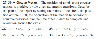 27-30 - Circular Motion The position of an object in circular
motion is modeled by the given parametric equations. Describe
the path of the object by stating the radius of the circle, the posi-
tion at time t = 0, the orientation of the motion (clockwise or
counterclockwise), and the time that it takes to complete one
revolution around the circle.
27. x = 3 cos 1, y = 3 sin t 28. x = 2 sin t, y = 2 cos t
29. x = sin 21, y = cos 21
30. x = 4 cos 31, y = 4 sin 31
