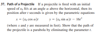 If a projectile is fired with an initial
37. Path of a Projectile
speed of t, ft/s at an angle a above the horizontal, then its
position after t seconds is given by the parametric equations
x = (th cos a)t
y = (t, sin a)t – 16r?
(where x and y are measured in feet). Show that the path of
the projectile is a parabola by eliminating the parameter 1.
