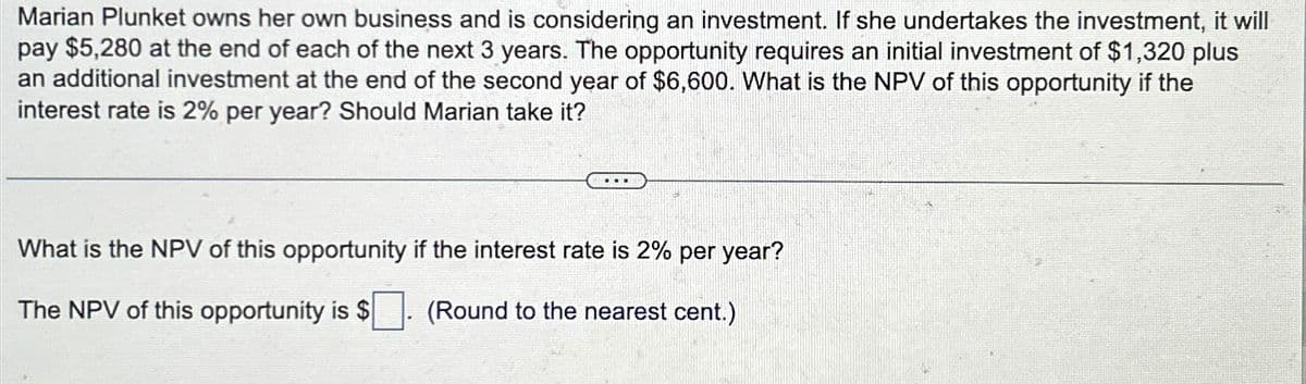 Marian Plunket owns her own business and is considering an investment. If she undertakes the investment, it will
pay $5,280 at the end of each of the next 3 years. The opportunity requires an initial investment of $1,320 plus
an additional investment at the end of the second year of $6,600. What is the NPV of this opportunity if the
interest rate is 2% per year? Should Marian take it?
What is the NPV of this opportunity if the interest rate is 2% per year?
The NPV of this opportunity is $ (Round to the nearest cent.)