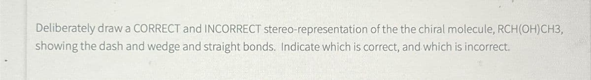 Deliberately draw a CORRECT and INCORRECT stereo-representation of the the chiral molecule, RCH(OH)CH3,
showing the dash and wedge and straight bonds. Indicate which is correct, and which is incorrect.