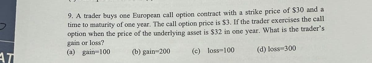 AT
9. A trader buys one European call option contract with a strike price of $30 and a
time to maturity of one year. The call option price is $3. If the trader exercises the call
option when the price of the underlying asset is $32 in one year. What is the trader's
gain or loss?
(a) gain=100
(b) gain=200
(c) loss=100
(d) loss=300