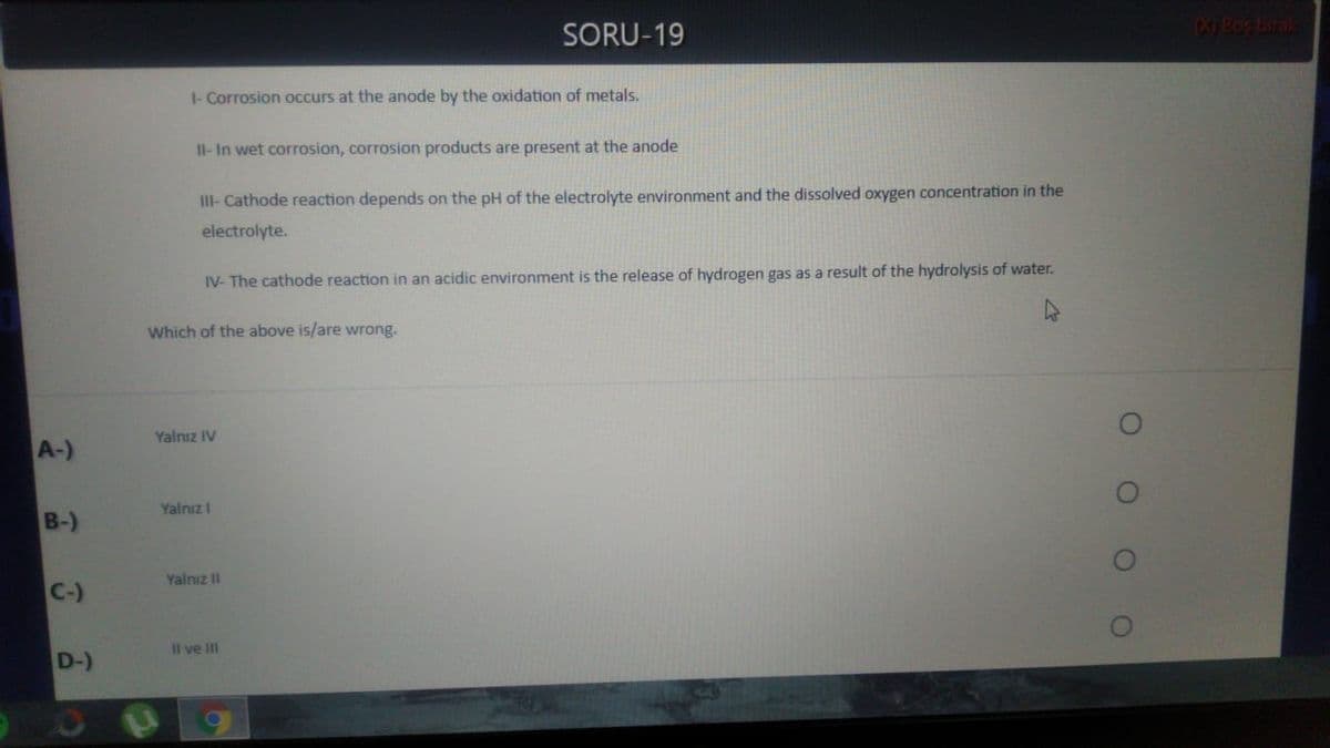 SORU-19
Bos birak
1- Corrosion occurs at the anode by the oxidation of metals.
Il-In wet corrosion, corrosion products are present at the anode
III- Cathode reaction depends on the pH of the electrolyte environment and the dissolved oxygen concentration in the
electrolyte.
IV- The cathode reaction in an acidic environment is the release of hydrogen gas as a result of the hydrolysis of water.
Which of the above is/are wrong.
Yalnız IV
A-)
Yalnız I
B-)
Yalnız II
C-)
Il ve II
D-)
O O O
