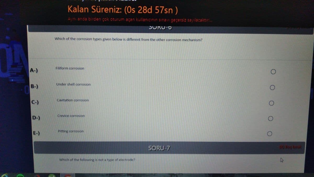 Kalan Süreniz: (Os 28d 57sn )
Aynı anda birden çok oturum açan kullanıcının sınavi geçersiz sayılacaktır!..
SORU-O
Which of the corrosion types given below is different from the other corrosion mechanism?
Filiform corrosion
A-)
Under shell corrosion
B-)
Cavitation corrosion
C-)
Crevice corrosion
D-)
Pitting corrosion
E-)
SORU-7
70 Boy biruk
Which of the following is not a type of electrode?
O O O OO
