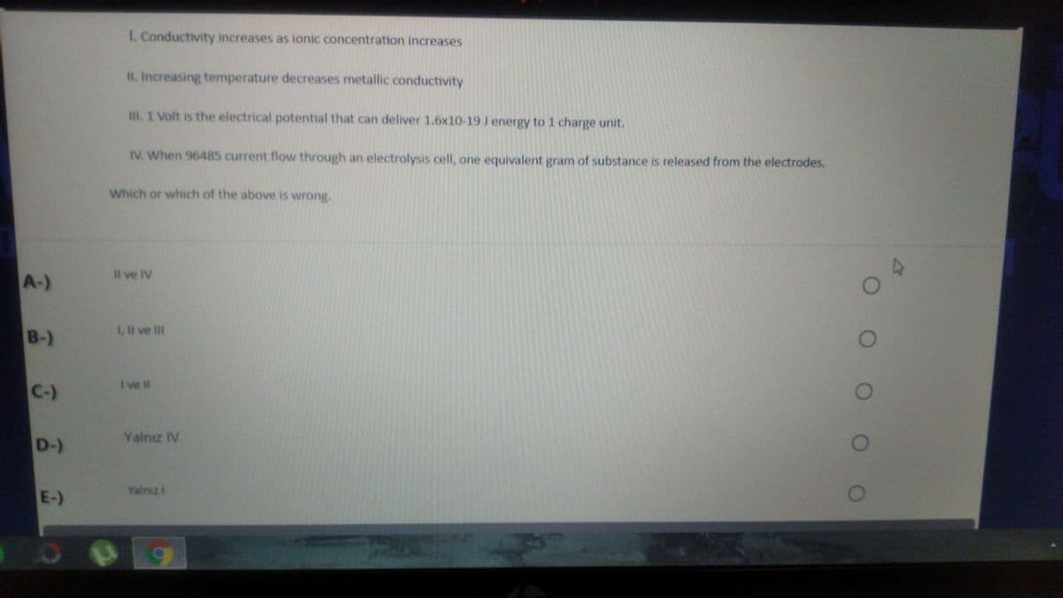 I. Conductivity increases as ionic concentration increases
II. Increasing temperature decreases metallic conductivity
III. 1 Volt is the electrical potential that can deliver 1.6x10-19 J energy to 1 charge unit.
IV. When 96485 current flow through an electrolysis cell, one equivalent gram of substance is released from the electrodes.
Which or which of the above is wrong.
Il ve IV
A-)
1, l ve II
B-)
I ve II
C-)
Yalnz IV
D-)
Yalnız i
E-)

