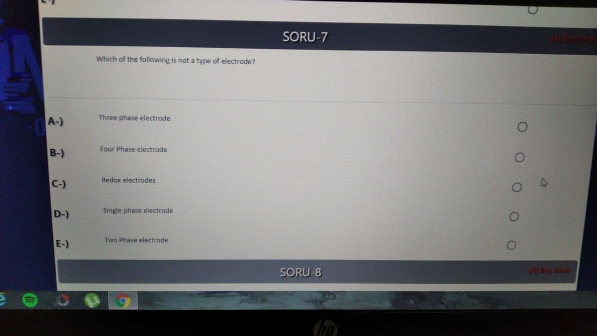 SORU-7
Which of the following is not a type of electrode?
Three phase electrode
A-)
Four Phase electrode
B-)
Redox electrodes
C-)
Single phase electrode
D-)
Two Phase electrode
E-)
SORU-8
0 Boy birak
