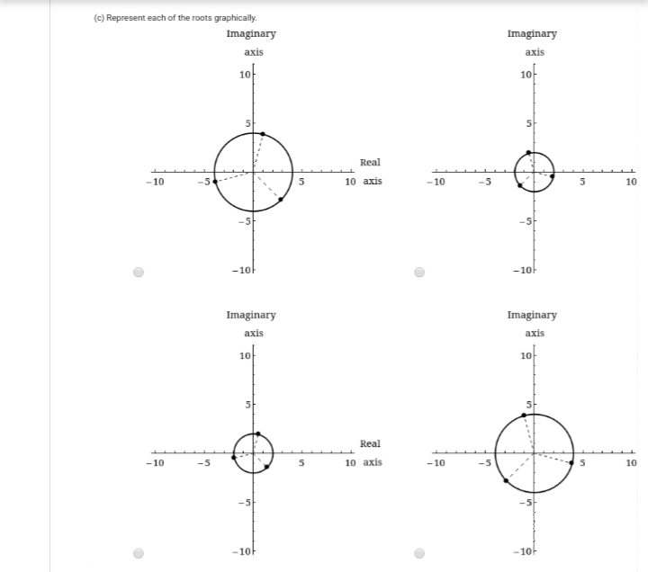 (c) Represent each of the roots graphically.
Imaginary
Imaginary
аxis
axis
1아
10-
Real
-10
-5
5
10 axis
-10
-5
10
-5
-10
-10
Imaginary
Imaginary
axis
axis
10f
10f
Real
-10
-5
10 axis
- 10
-5
10
-5
-10F
-10F
