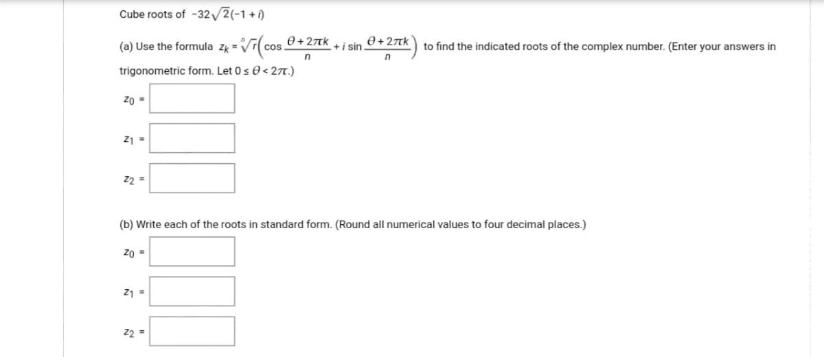 Cube roots of -32/2(-1+î)
(a) Use the formula zk = Vr(co
e+ 27Tk
cos
to find the indicated roots of the complex number. (Enter your answers in
+i sin
n
trigonometric form. Let 0 s 0 < 27.)
Zo =
Z1 =
22 =
(b) Write each of the roots in standard form. (Round all numerical values to four decimal places.)
Zo =
Z1 =
22 =
