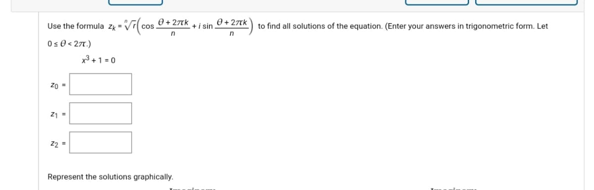 Use the formula zk = V
0 + 27TK
cos
+i sin
0 + 27tk
to find all solutions of the equation. (Enter your answers in trigonometric form. Let
n
0s 0 < 27T.)
x3 + 1 = 0
Z0 =
Z1 =
22 =
Represent the solutions graphically.
