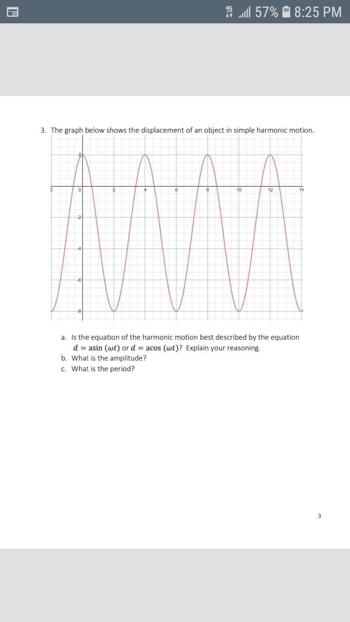 2
10
12
14
-2
-4
6
-8
a. Is the equation of the harmonic motion best described by the equation
d = asin (wt) or d = acos (wt)? Explain your reasoning.
b. What is the amplitude?
c. What is the period?
