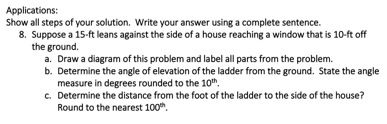 Suppose a 15-ft leans against the side of a house reaching a window that is 10-ft off
the ground.
a. Draw a diagram of this problem and label all parts from the problem.
b. Determine the angle of elevation of the ladder from the ground. State the angle
measure in degrees rounded to the 10th.
c. Determine the distance from the foot of the ladder to the side of the house?
Round to the nearest 100th.
