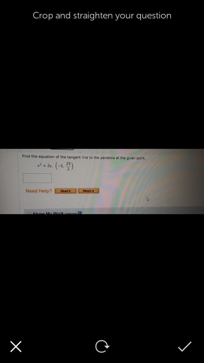 Crop and straighten your question
Find the equation of the tangent line to the parabola at the given point.
* - 2y. (-5, )
Need Help?
Watch it
Read It
RShow My Work Ontional?
