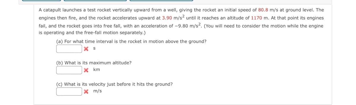 A catapult launches a test rocket vertically upward from a well, giving the rocket an initial speed of 80.8 m/s at ground level. The
engines then fire, and the rocket accelerates upward at 3.90 m/s² until it reaches an altitude of 1170 m. At that point its engines
fail, and the rocket goes into free fall, with an acceleration of -9.80 m/s². (You will need to consider the motion while the engine
is operating and the free-fall motion separately.)
(a) For what time interval is the rocket in motion above the ground?
X S
(b) What is its maximum altitude?
X km
(c) What is its velocity just before it hits the ground?
X m/s