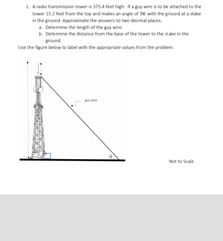 1. A radio transmission tower is 375.4 feet high. If a guy wire is to be attached to the
tower 15.2 feet from the top and makes an angle of 56 with the ground at a stake
in the ground. Approximate the answers to two decimal places.
a. Determine the length of the guy wire.
b. Determine the distance from the base of the tower to the stake in the
ground.
