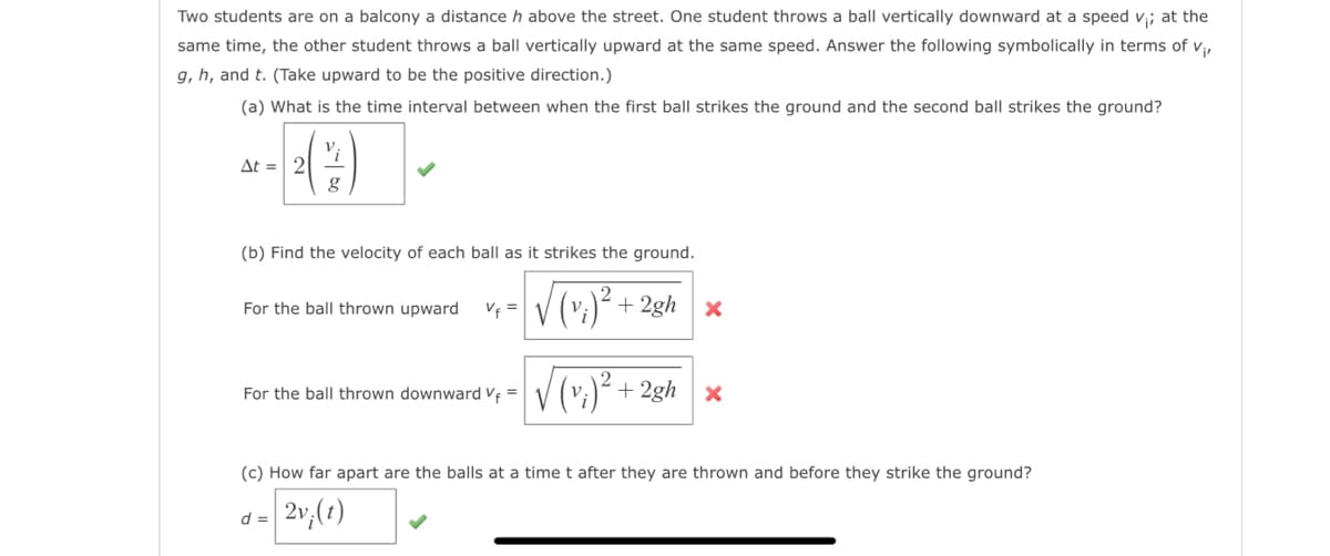 Two students are on a balcony a distance h above the street. One student throws a ball vertically downward at a speed v;; at the
same time, the other student throws a ball vertically upward at the same speed. Answer the following symbolically in terms of V₁,
g, h, and t. (Take upward to be the positive direction.)
(a) What is the time interval between when the first ball strikes the ground and the second ball strikes the ground?
Δt = | 2
g
(b) Find the velocity of each ball as it strikes the ground.
√(v₁)² + 2gh x
For the ball thrown upward
For the ball thrown downward V₁ =
d =
+2gh x
(c) How far apart are the balls at a time t after they are thrown and before they strike the ground?
2v;(t)