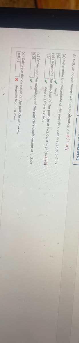 OD ANSWERS
At t=0, an object moves with an acceleration a=-4t³i+3t³j.
(a) Determine the magnitude of the particle's acceleration at t=2.0s.
m/s²
40
(b) Determine the direction of the particle at t=2.0s, if v(t=0)=4i+0j.
135
✔ degrees from +x-axis
(c) Determine the magnitude of the particle's displacement at t=2.0s.
5.06
✔m
(d) Calculate the direction of the particle as t → 00.
108.43
X degrees from +x-axis