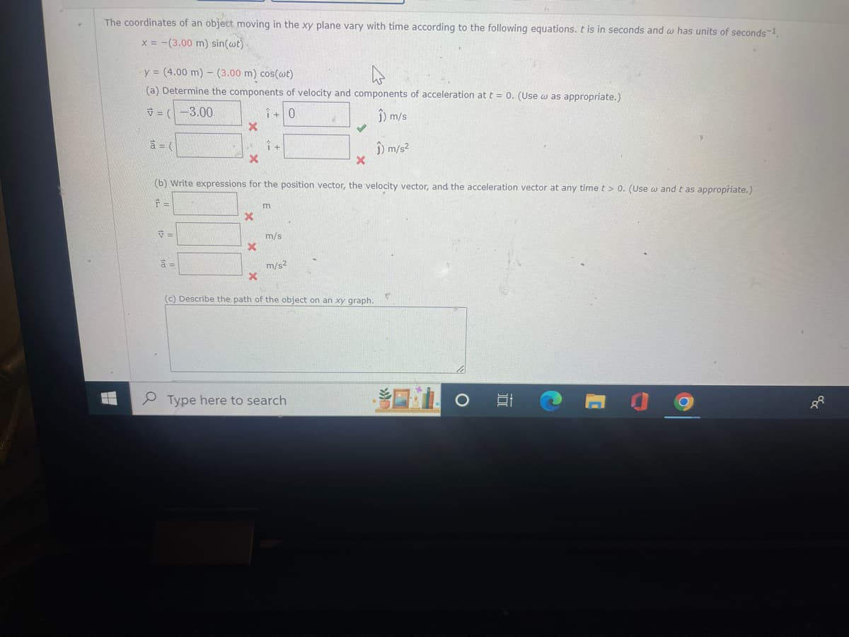 The coordinates of an object moving in the xy plane vary with time according to the following equations. t is in seconds and w has units of seconds-1.
x = -(3.00 m) sin(wt)-
y = (4.00 m) (3.00 m) cos(wt)
(a) Determine the components of velocity and components of acceleration at t = 0. (Use was appropriate.)
=(-3.00
1+0
Ĵ) m/s
à = (
V=
X
à =
X
x
(b) Write expressions for the position vector, the velocity vector, and the acceleration vector at any time t > 0. (Use w and t as appropriate.)
F =
X
î+
x
m
m/s
m/s2
✓
x
Type here to search
(c) Describe the path of the object on an xy graph.
î) m/s²
O
IT
C
1
-
P9