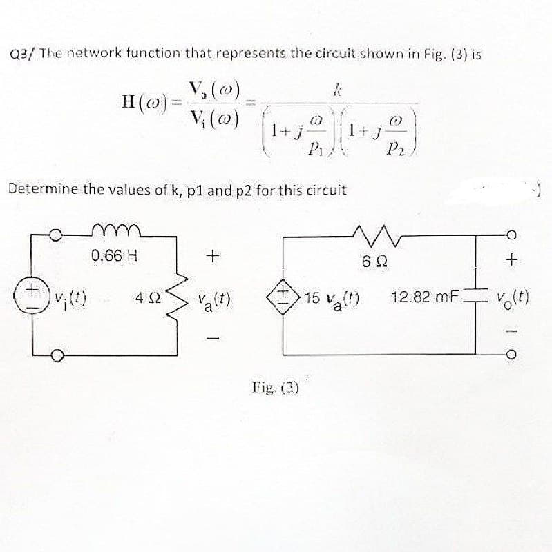 Q3/ The network function that represents the circuit shown in Fig. (3) is
V₂ (0)
Vi (0)
+
H(o)=
Determine the values of k, p1 and p2 for this circuit
m
0.66 H
W
+
23₁
402
Va(t)
(0)
I+j 2) (₁+.
j
Pi
1
Fig. (3)
P₂
M
62
15 va(t)
V
12.82 mF
+
vo(t)
1