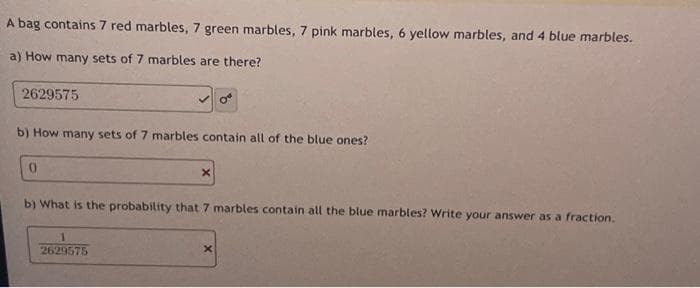 A bag contains 7 red marbles, 7 green marbles, 7 pink marbles, 6 yellow marbles, and 4 blue marbles.
a) How many sets of 7 marbles are there?
2629575
b) How many sets of 7 marbles contain all of the blue ones?
0
X
b) What is the probability that 7 marbles contain all the blue marbles? Write your answer as a fraction.
1
2629575
X