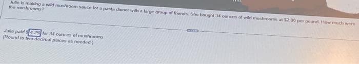 Julle is making a wild mushroom sauce for a pasta dinner with a large group of friends. She bought 34 ounces of wild mushrooms at $2.00 per pound How much were
the mushrooms?
Julle paid 4.25 for 34 ounces of mushrooms
(Round to two decimal places as needed)
83