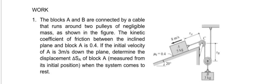 WORK
1. The blocks A and B are connected by a cable
that runs around two pulleys of negligible
mass, as shown in the figure. The kinetic
coefficient of friction between the inclined
8 m's
plane and block A is 0.4. If the initial velocity
of A is 3m/s down the plane, determine the
displacement ASA of block A (measured from
its initial position) when the system comes to
5 kg
-0.4
20
rest.
3 kg
