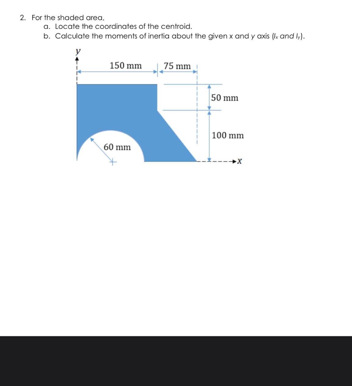 2. For the shaded area,
a. Locate the coordinates of the centroid.
b. Calculate the moments of inertia about the given x and y axis (Ix and ly).
150 mm
75 mm
50 mm
100 mm
60 mm
