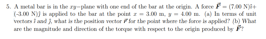 5. A metal bar is in the xy-plane with one end of the bar at the origin. A force F
(-3.00 N)ĵ is applied to the bar at the point x = 3.00 m, y = 4.00 m. (a) In terms of unit
vectors î and ĵ, what is the position vector for the point where the force is applied? (b) What
are the magnitude and direction of the torque with respect to the origin produced by F?
= (7.00 N)î+
