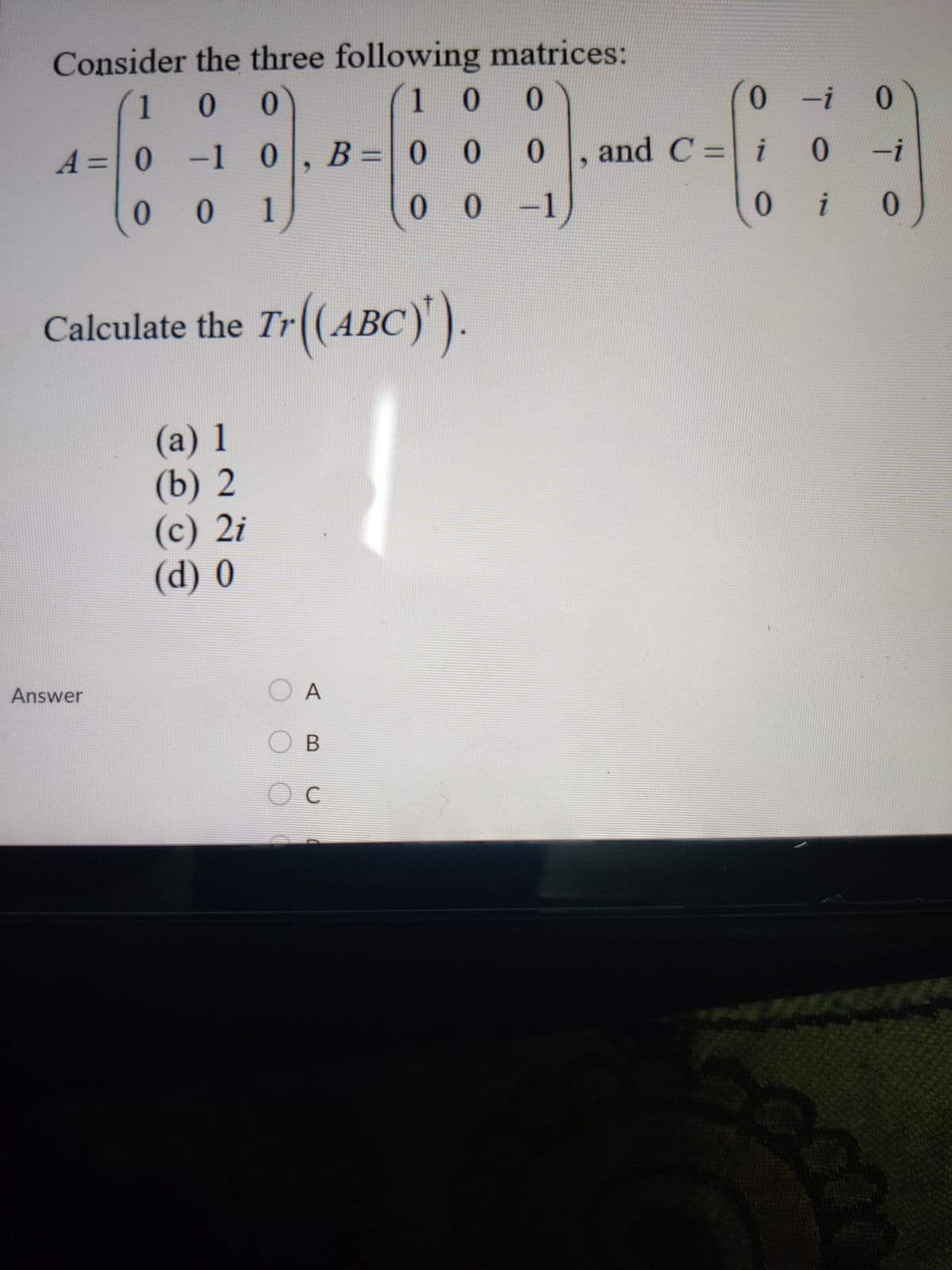 Consider the three following matrices:
0.
1
1 0
-i 0
A=0
-1 0
,
B= 0 0
0.
and C = i
0.
-i
0
0 1
0.
0.
i
0.
Calculate the Tr(ABC)
(а) 1
(b) 2
(c) 2i
(d) 0
Answer
O A
O B
Oc
C
